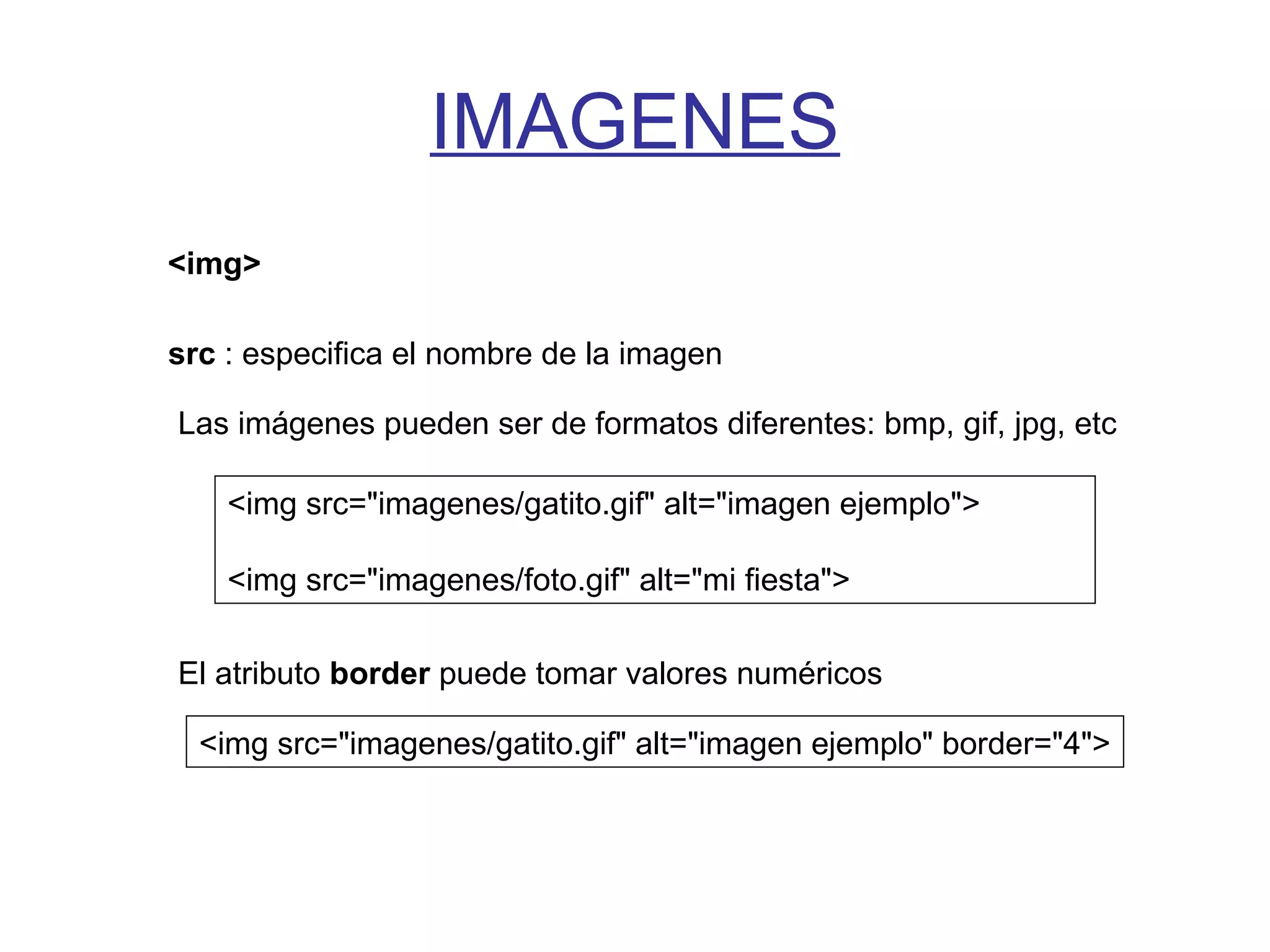 IMAGENES
<img>
src : especifica el nombre de la imagen
Las imágenes pueden ser de formatos diferentes: bmp, gif, jpg, etc
<img src="imagenes/gatito.gif" alt="imagen ejemplo">
<img src="imagenes/foto.gif" alt="mi fiesta">
El atributo border puede tomar valores numéricos
<img src="imagenes/gatito.gif" alt="imagen ejemplo" border="4">
 