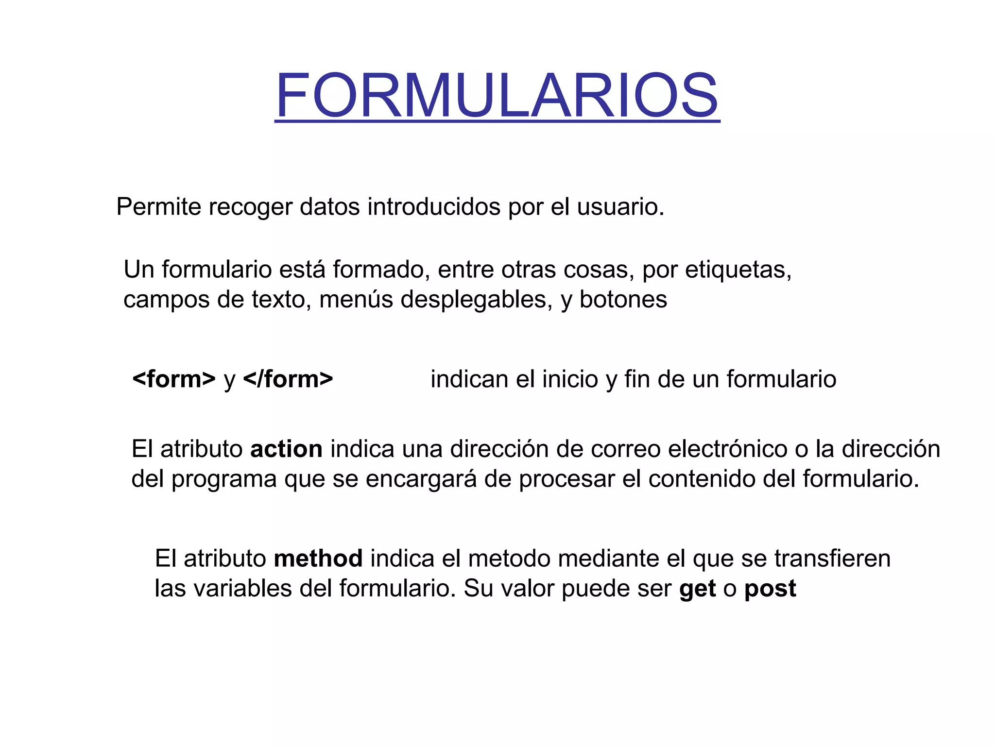 FORMULARIOS
Permite recoger datos introducidos por el usuario.
Un formulario está formado, entre otras cosas, por etiquetas,
campos de texto, menús desplegables, y botones
<form> y </form> indican el inicio y fin de un formulario
El atributo action indica una dirección de correo electrónico o la dirección
del programa que se encargará de procesar el contenido del formulario.
El atributo method indica el metodo mediante el que se transfieren
las variables del formulario. Su valor puede ser get o post
 
