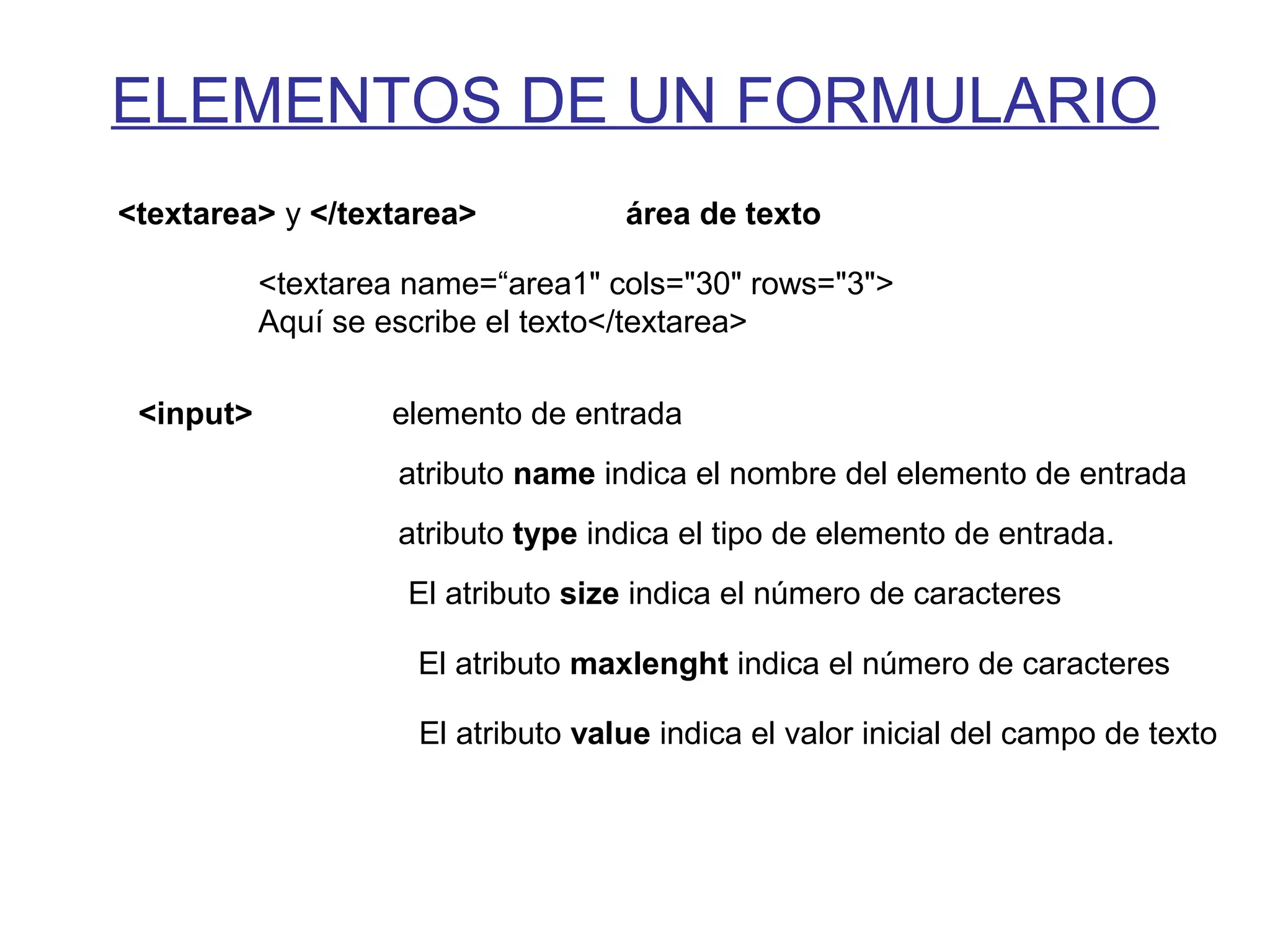ELEMENTOS DE UN FORMULARIO
<textarea> y </textarea> área de texto
<textarea name=“area1" cols="30" rows="3">
Aquí se escribe el texto</textarea>
<input> elemento de entrada
atributo name indica el nombre del elemento de entrada
atributo type indica el tipo de elemento de entrada.
El atributo size indica el número de caracteres
El atributo maxlenght indica el número de caracteres
El atributo value indica el valor inicial del campo de texto
 