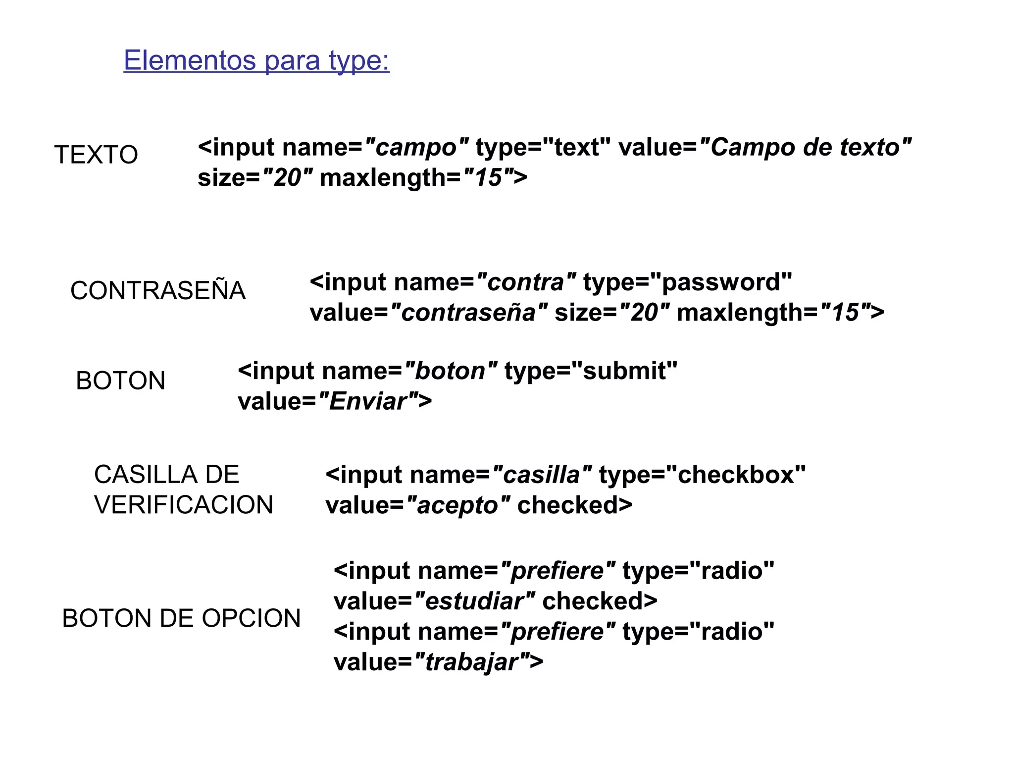 Elementos para type:
<input name="campo" type="text" value="Campo de texto"
size="20" maxlength="15">
<input name="contra" type="password"
value="contraseña" size="20" maxlength="15">
TEXTO
CONTRASEÑA
<input name="boton" type="submit"
value="Enviar">
BOTON
<input name="casilla" type="checkbox"
value="acepto" checked>
CASILLA DE
VERIFICACION
<input name="prefiere" type="radio"
value="estudiar" checked>
<input name="prefiere" type="radio"
value="trabajar">
BOTON DE OPCION
 