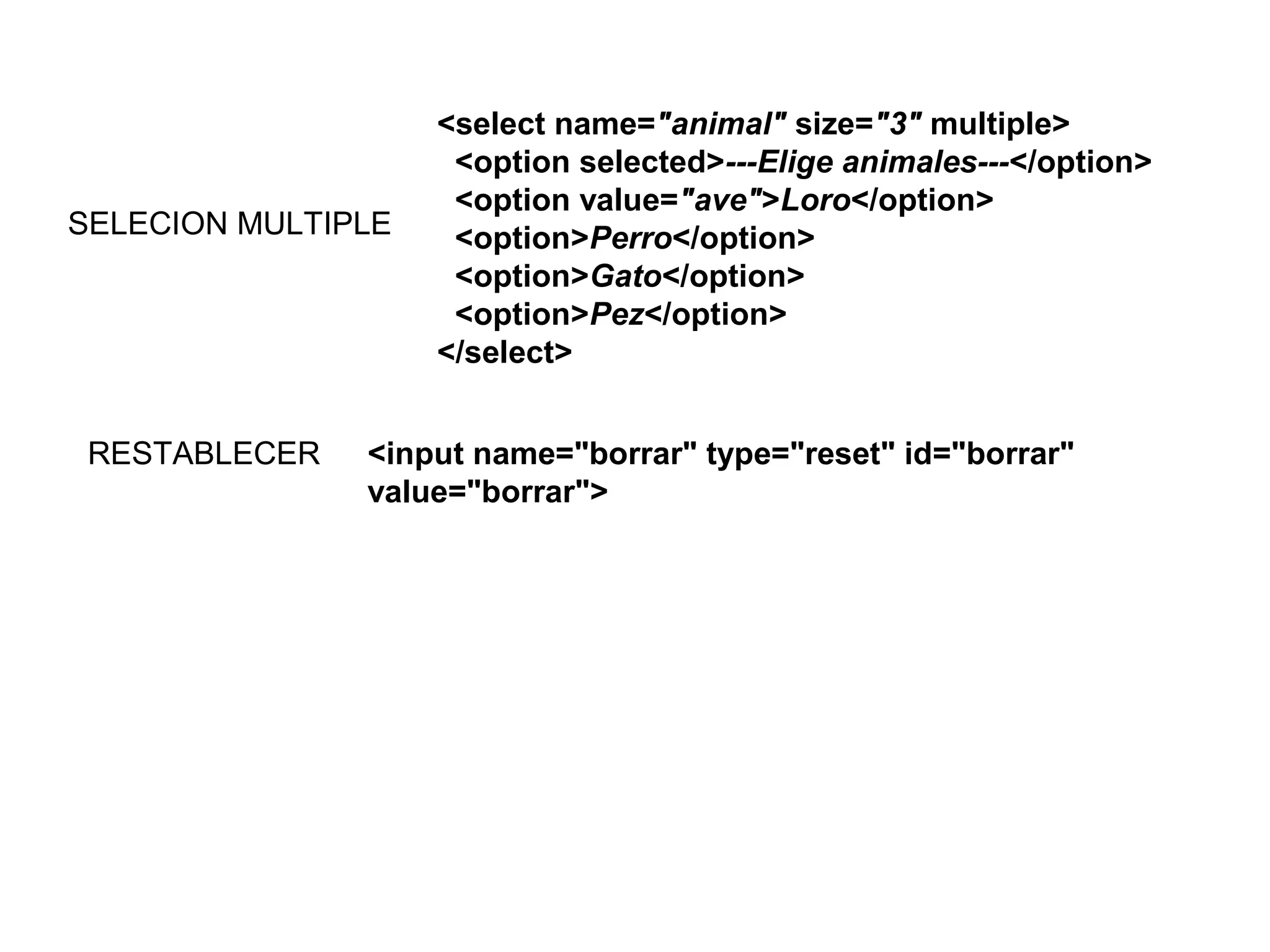 <select name="animal" size="3" multiple>
<option selected>---Elige animales---</option>
<option value="ave">Loro</option>
<option>Perro</option>
<option>Gato</option>
<option>Pez</option>
</select>
SELECION MULTIPLE
<input name="borrar" type="reset" id="borrar"
value="borrar">
RESTABLECER
 