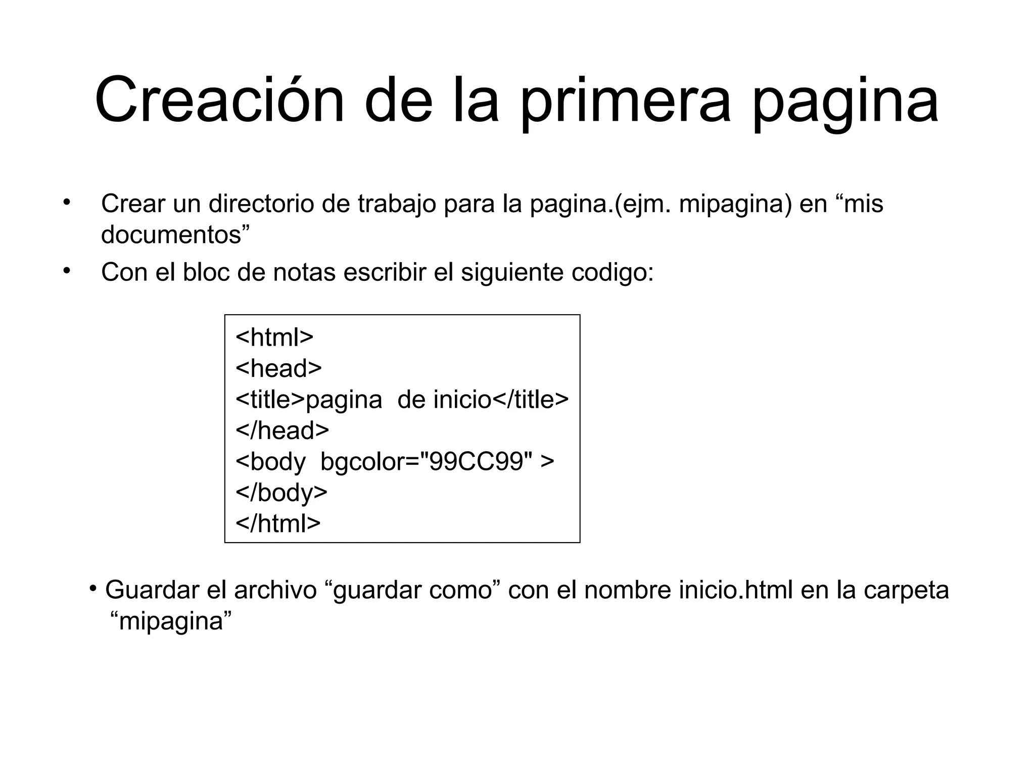 Creación de la primera pagina
• Crear un directorio de trabajo para la pagina.(ejm. mipagina) en “mis
documentos”
• Con el bloc de notas escribir el siguiente codigo:
<html>
<head>
<title>pagina de inicio</title>
</head>
<body bgcolor="99CC99" >
</body>
</html>
• Guardar el archivo “guardar como” con el nombre inicio.html en la carpeta
“mipagina”
 