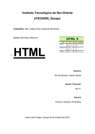 Instituto Tecnológico de Nor-Oriente
(ITECNOR), Zacapa.
Catedrático: ING. Dubley Omar Sandoval Hernández.
Curso: Informática Básica II.
1. HTML
Alumno:
De Paz Zeceña, Sharon Nicole.
Grado Y Sección:
5to.”A”.
Carrera:
Perito en Industria Alimentaria.
Llanos de la Fragua, Zacapa 24 de Febrero de 2015.
 