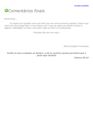 »ir para o sumário
Comentários finais
Encerrando...
Eu espero ter ajudado você caro leitor que leu minha primeira apostila. Espero que
você com ela consiga fazer o seu próprio site, e que de agora em diante comece a
adquirir habilidades na área e até quem sabe se torne um profissional.
Prossiga não pare por aqui!
Marcos Rogério Fernandes
Confia os teus cuidados ao Senhor, e ele te susterá; jamais permitirá que o
justo seja abalado
Salmos 55:22
 