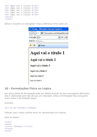 <H2> Aqui vai o título 2</H2>
<H3> Aqui vai o título 3</H3>
<H4> Aqui vai o título 4</H4>
<H5> Aqui vai o título 5</H5>
<H6> Aqui vai o título 6</H6>
</body>
</html>
Salve e visualize no navegador! Veja a diferença entre cada um.
10 - Formatações Física ou Lógica
Um único efeito de formatação pode ser obtido através de dois marcadores diferentes.
Isto é explicando pelo fato de que um marcador utiliza a formatação física enquanto
outro utiliza a formatação lógica.
Exemplo:
<B></B> ou <STRONG></STRONG>
Indicam que o texto contido deve ser apresentado em negrito.
Faça os testes:
<html>
<head>
<title> Títulos </title>
</head>
<body>
 
