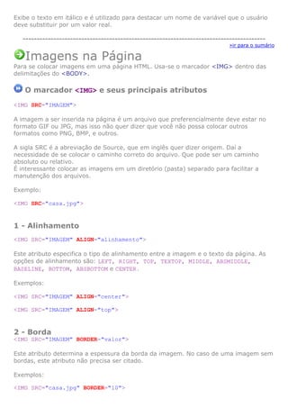 Exibe o texto em itálico e é utilizado para destacar um nome de variável que o usuário
deve substituir por um valor real.
---------------------------------------------------------------------------------------
»ir para o sumário
Imagens na Página
Para se colocar imagens em uma página HTML. Usa-se o marcador <IMG> dentro das
delimitações do <BODY>.
O marcador <IMG> e seus principais atributos
<IMG SRC="IMAGEM">
A imagem a ser inserida na página é um arquivo que preferencialmente deve estar no
formato GIF ou JPG, mas isso não quer dizer que você não possa colocar outros
formatos como PNG, BMP, e outros.
A sigla SRC é a abreviação de Source, que em inglês quer dizer origem. Daí a
necessidade de se colocar o caminho correto do arquivo. Que pode ser um caminho
absoluto ou relativo.
É interessante colocar as imagens em um diretório (pasta) separado para facilitar a
manutenção dos arquivos.
Exemplo:
<IMG SRC="casa.jpg">
1 - Alinhamento
<IMG SRC="IMAGEM" ALIGN="alinhamento">
Este atributo especifica o tipo de alinhamento entre a imagem e o texto da página. As
opções de alinhamento são: LEFT, RIGHT, TOP, TEXTOP, MIDDLE, ABSMIDDLE,
BASELINE, BOTTOM, ABSBOTTOM e CENTER.
Exemplos:
<IMG SRC="IMAGEM" ALIGN="center">
<IMG SRC="IMAGEM" ALIGN="top">
2 - Borda
<IMG SRC="IMAGEM" BORDER="valor">
Este atributo determina a espessura da borda da imagem. No caso de uma imagem sem
bordas, este atributo não precisa ser citado.
Exemplos:
<IMG SRC="casa.jpg" BORDER="10">
 