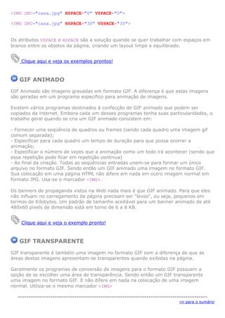 <IMG SRC="casa.jpg" HSPACE="0" VSPACE="0">
<IMG SRC="casa.jpg" HSPACE="30" VSPACE="30">
Os atributos VSPACE e HSPACE são a solução quando se quer trabalhar com espaços em
branco entre os objetos da página, criando um layout limpo e equilibrado.
Clique aqui e veja os exemplos prontos!
GIF ANIMADO
GIF Animado são imagens gravadas em formato GIF. A diferença é que estas imagens
são geradas em um programa especifico para animação de imagens.
Existem vários programas destinados à confecção de GIF animado que podem ser
copiados da internet. Embora cada um desses programas tenha suas particularidades, o
trabalho geral quando se cria um GIF animado consistem em:
- Fornecer uma seqüência de quadros ou frames (sendo cada quadro uma imagem gif
comum separada);
- Especificar para cada quadro um tempo de duração para que possa ocorrer a
animação;
- Especificar o número de vezes que a animação como um todo irá acontecer (sendo que
essa repetição pode ficar em repetição continua)
- Ao final da criação. Todas as seqüências entradas unem-se para formar um único
arquivo no formato GIF. Sendo então um GIF animado uma imagem no formato GIF.
Sua colocação em uma página HTML não difere em nada em outro imagem normal em
formato JPG. Usa-se o marcador <IMG>.
Os banners de propaganda vistos na Web nada mais é que GIF animado. Para que eles
não influam no carregamento da página precisam ser "leves", ou seja, pequenos em
termos de Kilobytes. Um padrão de tamanho aceitável para um banner animado de até
480x60 pixels de dimensão está em torno de 6 a 8 KB.
Clique aqui e veja o exemplo pronto!
GIF TRANSPARENTE
GIF transparente é também uma imagem no formato GIF com a diferença de que as
áreas destas imagens apresentam-se transparentes quando exibidas na página.
Geralmente os programas de conversão de imagens para o formato GIF possuem a
opção de se escolher uma área de transparência. Sendo então um GIF transparente
uma imagem no formato GIF. E não difere em nada na colocação de uma imagem
normal. Utiliza-se o mesmo marcador <IMG>
---------------------------------------------------------------------------------------
»ir para o sumário
 