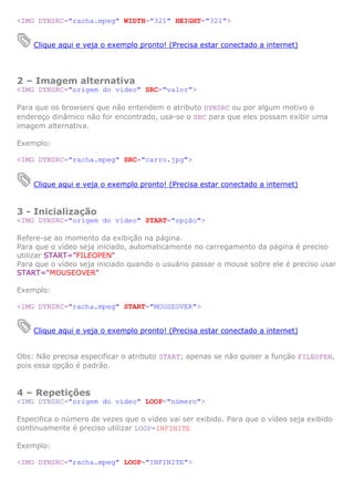<IMG DYNSRC="racha.mpeg" WIDTH="321" HEIGHT="321">
Clique aqui e veja o exemplo pronto! (Precisa estar conectado a internet)
2 – Imagem alternativa
<IMG DYNSRC="origem do vídeo" SRC="valor">
Para que os browsers que não entendem o atributo DYNSRC ou por algum motivo o
endereço dinâmico não for encontrado, usa-se o SRC para que eles possam exibir uma
imagem alternativa.
Exemplo:
<IMG DYNSRC="racha.mpeg" SRC="carro.jpg">
Clique aqui e veja o exemplo pronto! (Precisa estar conectado a internet)
3 - Inicialização
<IMG DYNSRC="origem do vídeo" START="opção">
Refere-se ao momento da exibição na página.
Para que o vídeo seja iniciado, automaticamente no carregamento da página é preciso
utilizar START="FILEOPEN"
Para que o vídeo seja iniciado quando o usuário passar o mouse sobre ele é preciso usar
START="MOUSEOVER"
Exemplo:
<IMG DYNSRC="racha.mpeg" START="MOUSEOVER">
Clique aqui e veja o exemplo pronto! (Precisa estar conectado a internet)
Obs: Não precisa especificar o atributo START; apenas se não quiser a função FILEOPEN,
pois essa opção é padrão.
4 – Repetições
<IMG DYNSRC="origem do vídeo" LOOP="número">
Especifica o número de vezes que o vídeo vai ser exibido. Para que o vídeo seja exibido
continuamente é preciso utilizar LOOP=INFINITE
Exemplo:
<IMG DYNSRC="racha.mpeg" LOOP="INFINITE">
 