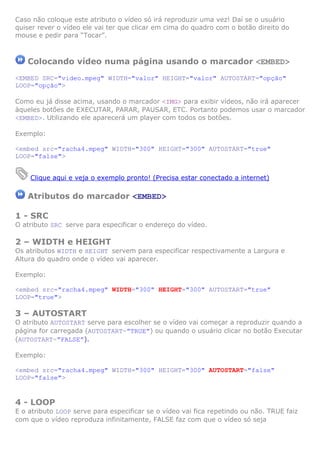 Caso não coloque este atributo o vídeo só irá reproduzir uma vez! Daí se o usuário
quiser rever o vídeo ele vai ter que clicar em cima do quadro com o botão direito do
mouse e pedir para “Tocar”.
Colocando vídeo numa página usando o marcador <EMBED>
<EMBED SRC="video.mpeg" WIDTH="valor" HEIGHT="valor" AUTOSTART="opção"
LOOP="opção">
Como eu já disse acima, usando o marcador <IMG> para exibir vídeos, não irá aparecer
àqueles botões de EXECUTAR, PARAR, PAUSAR, ETC. Portanto podemos usar o marcador
<EMBED>. Utilizando ele aparecerá um player com todos os botões.
Exemplo:
<embed src="racha4.mpeg" WIDTH="300" HEIGHT="300" AUTOSTART="true"
LOOP="false">
Clique aqui e veja o exemplo pronto! (Precisa estar conectado a internet)
Atributos do marcador <EMBED>
1 - SRC
O atributo SRC serve para especificar o endereço do vídeo.
2 – WIDTH e HEIGHT
Os atributos WIDTH e HEIGHT servem para especificar respectivamente a Largura e
Altura do quadro onde o vídeo vai aparecer.
Exemplo:
<embed src="racha4.mpeg" WIDTH="300" HEIGHT="300" AUTOSTART="true"
LOOP="true">
3 – AUTOSTART
O atributo AUTOSTART serve para escolher se o vídeo vai começar a reproduzir quando a
página for carregada (AUTOSTART=”TRUE”) ou quando o usuário clicar no botão Executar
(AUTOSTART=”FALSE”).
Exemplo:
<embed src="racha4.mpeg" WIDTH="300" HEIGHT="300" AUTOSTART="false"
LOOP="false">
4 - LOOP
E o atributo LOOP serve para especificar se o vídeo vai fica repetindo ou não. TRUE faiz
com que o vídeo reproduza infinitamente, FALSE faz com que o vídeo só seja
 
