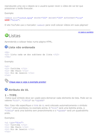 reproduzido uma vez e depois se o usuário quiser rever o vídeo ele vai ter que
pressionar o botão Executar.
Exemplo:
<embed src="racha4.mpeg" WIDTH="300" HEIGHT="300" AUTOSTART="true"
LOOP="false">
O site YouTube usa o marcador <embed> para você colocar vídeos em suas páginas!
---------------------------------------------------------------------------------------
»ir para o sumário
Listas
Aprendendo a colocar listas numa página HTML.
Lista não ordenada
<UL>
<LI> Lista cada um dos subitens da lista </LI>
</UL>
Exemplo:
<ul>
<li> Curitiba </li>
<li> São Paulo </li>
<li> Rio de Janeiro </li>
</ul>
Clique aqui e veja o exemplo pronto!
Atributo de UL
1 - TYPE:
Indica qual símbolo deve ser usado para demarcar cada elemento da lista. Pode ser os
valores "DISC" , "CIRCLE" ou "SQUARE"
Obs: Caso não especifique o TYPE do UL será colocado automaticamente o símbolo
"DISC" como aconteceu no exemplo acima. O "DISC" será uma bolinha preta, o
"CIRCLE" será uma bolinha sem preenchimento e o "SQUARE" será um quadradinho
preto.
Exemplos:
<ul type="disc">
<li> Curitiba </li>
<li> São Paulo </li>
<li> Rio de Janeiro </li>
</ul>
 