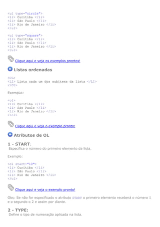 <ul type="circle">
<li> Curitiba </li>
<li> São Paulo </li>
<li> Rio de Janeiro </li>
</ul>
<ul type="square">
<li> Curitiba </li>
<li> São Paulo </li>
<li> Rio de Janeiro </li>
</ul>
Clique aqui e veja os exemplos prontos!
Listas ordenadas
<OL>
<LI> Lista cada um dos subitens da lista </LI>
</OL>
ExempLo:
<ol>
<li> Curitiba </li>
<li> São Paulo </li>
<li> Rio de Janeiro </li>
</ol>
Clique aqui e veja o exemplo pronto!
Atributos de OL
1 - START:
Especifica o número do primeiro elemento da lista.
Exemplo:
<ol start="10">
<li> Curitiba </li>
<li> São Paulo </li>
<li> Rio de Janeiro </li>
</ol>
Clique aqui e veja o exemplo pronto!
Obs: Se não for especificado o atributo START o primeiro elemento receberá o número 1
e o segundo o 2 e assim por diante.
2 - TYPE:
Define o tipo de numeração aplicada na lista.
 