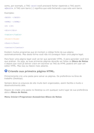 como, por exemplo, a TAG <BODY>você precisará fechar repetindo a TAG assim:
</BODY>. A TAG com barra (/) significa que está fechando a que esta sem barra.
Exemplos:
<BODY> </BODY>
<HTML> </HTML>
<P> </P>
<div></div>
<table></table>
<form></form>
<font></font>
<center></center>
Existem muitos programas que já montam o código fonte da sua página
automaticamente. Mas desta forma você não irá conseguir fazer uma página legal.
Para fazer uma página legal você vai ter que aprender HTML. E para aprender você terá
que praticar. Ou seja, as suas primeiras páginas deverão ser feitas no Bloco de Notas
e depois que você já estiver crack em escrever as TAG do HTML poderá sim usar um
editor HTML. Mas isso eu falarei mais adiante.
Criando sua primeira página HTML.
Primeiramente crie uma pasta para salvar as páginas. De preferência na Área de
trabalho (Desktop).
Sempre deixe os arquivos do site muito bem organizados, assim facilita e muito o
desenvolvimento dele.
Depois de criado uma pasta no Desktop ou em qualquer outro lugar de sua preferência
abra o Bloco de Notas.
Menu Iniciar>Programas>Acessórios>Bloco de Notas
 