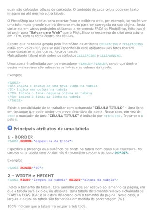 quais são colocadas células de conteúdo. O conteúdo de cada célula pode ser texto,
imagem ou até mesmo outra tabela.
O PhotoShop usa tabelas para recortar fotos e exibir na web, por exemplo, se você tiver
uma foto muito grande que irá demorar muito para ser carregada na sua página. Basta
cortar ela em vários pedaçinho utilizando a ferramenta FACA do PhotoShop, feito isso é
só pedir para "Salvar para Web" que o PhotoShop se encarrega de criar uma página
em HTML com as fotos dentro das células.
Repare que na tabela gerada pelo PhotoShop os atributos CELLPACING e CELLPADDING
estão com valor=”0”, pois se não especificado este atributos=0 as fotos ficaram
distanciadas uma das outras. Faça os testes.
Mais adiante falarei mais sobre os atributos CELLPACING e CELLPADDING.
Uma tabela é delimitada com os marcadores <TABLE></TABLE>, sendo que dentro
destes marcadores são colocadas as linhas e as colunas da tabela.
Exemplo:
<TABLE>
<TR> Indica o início de uma nova linha na tabela
<TD> Indica uma coluna na tabela
</TD> Indica o final daquela coluna na tabela
</TR> Indica o final da linha na tabela
</TABLE>
Existe a possibilidade de se trabalhar com a chamada "CÉLULA TITULO" - Uma linha
em destaque que pode conter um breve descritivo da tabela. Nesse caso, em vez de
<TD> o marcador de uma "CÉLULA TITULO" é indicado por <TH></TH>. Troca-se o D
pelo H.
Principais atributos de uma tabela
1 - BORDER
<TABLE BORDER="espessura da borda">
Especifica a presença ou a ausência de borda na tabela bem como sua espessura. No
caso de uma tabela sem bordas não é necessário colocar o atributo BORDER.
Exemplo:
<TABLE BORDER="10">
2 – WIDTH e HEIGHT
<TABLE WIDHT="largura da tabela" HEIGHT="altura da tabela">
Indica o tamanho da tabela. Este caminho pode ser relativo ao tamanho da página, em
que a tabela será exibida, ou absoluta. Uma tabela de tamanho relativo é chamada de
"TABELA ELÁSTICA" e se estica de acordo com o tamanho da página. Neste caso, a
largura e altura da tabela são fornecidas em medida de porcentagem (%).
100% indicam que a tabela irá ocupar a tela toda.
 