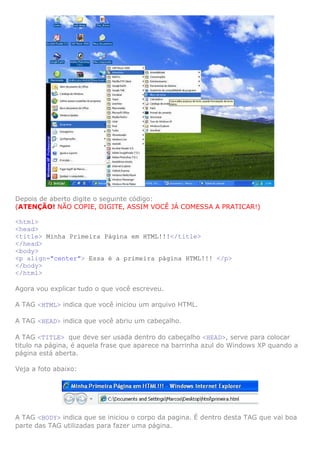 Depois de aberto digite o seguinte código:
(ATENÇÃO! NÃO COPIE, DIGITE, ASSIM VOCÊ JÁ COMESSA A PRATICAR!)
<html>
<head>
<title> Minha Primeira Página em HTML!!!</title>
</head>
<body>
<p align="center"> Essa é a primeira página HTML!!! </p>
</body>
</html>
Agora vou explicar tudo o que você escreveu.
A TAG <HTML> indica que você iniciou um arquivo HTML.
A TAG <HEAD> indica que você abriu um cabeçalho.
A TAG <TITLE> que deve ser usada dentro do cabeçalho <HEAD>, serve para colocar
titulo na página, é aquela frase que aparece na barrinha azul do Windows XP quando a
página está aberta.
Veja a foto abaixo:
A TAG <BODY> indica que se iniciou o corpo da pagina. É dentro desta TAG que vai boa
parte das TAG utilizadas para fazer uma página.
 