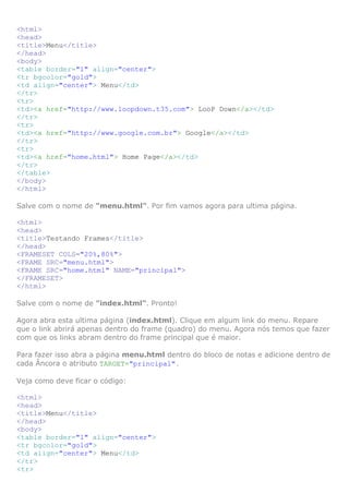 <html>
<head>
<title>Menu</title>
</head>
<body>
<table border="1" align="center">
<tr bgcolor="gold">
<td align="center"> Menu</td>
</tr>
<tr>
<td><a href="http://www.loopdown.t35.com"> LooP Down</a></td>
</tr>
<tr>
<td><a href="http://www.google.com.br"> Google</a></td>
</tr>
<tr>
<td><a href="home.html"> Home Page</a></td>
</tr>
</table>
</body>
</html>
Salve com o nome de "menu.html". Por fim vamos agora para ultima página.
<html>
<head>
<title>Testando Frames</title>
</head>
<FRAMESET COLS="20%,80%">
<FRAME SRC="menu.html">
<FRAME SRC="home.html" NAME="principal">
</FRAMESET>
</html>
Salve com o nome de "index.html". Pronto!
Agora abra esta ultima página (index.html). Clique em algum link do menu. Repare
que o link abrirá apenas dentro do frame (quadro) do menu. Agora nós temos que fazer
com que os links abram dentro do frame principal que é maior.
Para fazer isso abra a página menu.html dentro do bloco de notas e adicione dentro de
cada Âncora o atributo TARGET="principal".
Veja como deve ficar o código:
<html>
<head>
<title>Menu</title>
</head>
<body>
<table border="1" align="center">
<tr bgcolor="gold">
<td align="center"> Menu</td>
</tr>
<tr>
 