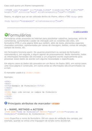 Caso você queira um Iframe transparente:
<IFRAME name=”iframe0” src="iframe_0.html" frameBorder="no" width="400"
height="150" scrolling="auto" allowtransparency="true"></IFRAME>
Depois, na página que vai ser colocada dentro do iframe, altere a TAG <body> para:
<body bgcolor="transparent" allowtransparency="true">
---------------------------------------------------------------------------------------
»ir para o sumário
Formulários
Formulários estão presentes na Internet para possibilitar cadastros, pesquisas, envio de
comentários, aumentando o poder de interação com os visitantes dos sites. Um
formulário HTML é uma página Web que contém, além de texto, elementos especiais
chamados controles, representados por caixas de checagem, botões, caixas de seleção,
campos de textos, etc.
Um formulário funciona assim: Os usuários preenchem os campos do formulário
submetendo-o, em seguida, a algum agente de processamento. Neste momento, todas
as informações fornecidas são enviadas a um programa escrito especialmente para
processar esses dados de acordo com alguma necessidade e especificação.
Em alguns casos os dados são gravados em um Banco de Dados (BD), em outros casos
uma nova página é construída, em outros ainda as informações são encaminhadas via
e-mail.
O marcador usado é o <FORM></FORM>
Exemplo:
<HTML>
<HEAD>
<TITLE>Exemplo de Formulário</TITLE>
</HEAD>
<BODY>
<FORM> Aqui irão entrar os campos de formulário
</FORM>
</BODY>
</HTML>
Principais atributos do marcador <FORM>
1 – NAME, METHOD e ACTION
<FORM NAME=”nome do formulário” METHOD=”valor” ACTION=”tratador do
formulário”>elementos do formulários</FORM>
NAME: Especifica o nome do formulário. Útil em casos de validação dos campos, por
exemplo, quando se utiliza uma linguagem de scripts como JavaScript.
 