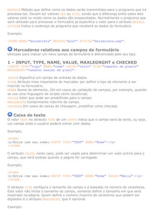 METHOD: Método que define como os dados serão transmitidos para o programa que irá
processa-los. Devem ter valores GET ou POST, sendo que a diferença entre estes dois
valores está no modo como os dados são empacotados. Normalmente o programa que
será utilizado para processar o formulário já especifica o valor para o atributo METHOD.
ACTION: Indica o endereço do programa que receberá os dados do formulário.
Exemplo:
<FORM NAME=”maladireta” METHOD=”post” ACTION=”maladireta.asp”>
Marcadores relativos aos campos de formulário
Utilizado para indicar um novo campo de formulário é diferenciado pelo seu tipo.
1 – INPUT, TYPE, NAME, VALUE, MAXLEGNGHT e CHECKED
<INPUT TYPE=”tipo” NAME=”nome” VALUE=”valor” SIZE=”tamanho em pixels”
MAXLENGHT=”tamanho maximo em pixel”>
INPUT: Especifica um campo de entrada de dados.
TYPE: Atributo mais importante do marcador por definir o tipo de elemento a ser
inserido no formulário.
NAME: Nome do elemento, Útil em casos de validação de campos, por exemplo, quando
se usa uma linguagem de scripts como JavaScript.
VALUE: Valor que pode ser predefinido para o campo.
MAXLENGHT: Comprimento máximo do campo.
CHECKED: Em casos de caixas de checagem, predefine como checada.
Caixa de texto
O valor TEXT no atributo TYPE de um INPUT indica que o campo será de texto, ou seja,
um campo onde o usuário poderá entrar com dados.
Exemplo:
<FORM>
<p>Entre com seu nome:<INPUT TYPE=”TEXT” NAME=”Nome”></p>
</FORM>
O atributo VALUE, neste caso, pode ser usado para determinar um valor prévio para o
campo, que será exibido quando a página for carregada.
Exemplo:
<FORM>
<p>Entre com seu nome:<INPUT TYPE=”TEXT” NAME=”Nome” VALUE=”Maria”></p>
</FORM>
O atributo SIZE configura o tamanho do campo e é baseado no número de caracteres.
Este valor não limita o tamanho do campo, somente define o tamanho em que será
mostrado na página. Quem define o número maximo de caracteres que podem ser
digitados é o atributo MAXLENGHT, que é opcional.
Exemplo:
 