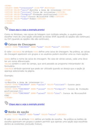 <FORM>
<SELECT NAME=”interesses” SIZE=”5” MULTIPLE>
<OPTION VALUE=”vazio”>Escolha a área de interesse</OPTION>
<OPTION VALUE=”iniciant”>Curso de iniciantes</OPTION>
<OPTION VALUE=”formprof”>Formação profissional</OPTION>
<OPTION VALUE=”ctec”>Cursos Microsoft® CTEC</OPTION>
<OPTION VALUE=”todos”>Todos</OPTION>
</SELECT>
</FORM>
Clique aqui e veja o exemplo pronto!
Como no Windows, nas caixas de listagem com múltipla seleção, o usuário pode
escolher mais de uma opção utilizando as teclas Shift (quando as opções são continuas)
ou Ctrl (quando as opções não são continuas).
Caixas de Checagem
<INPUT TYPE=”CHECKBOX” NAME=”nome” VALUE=”valor” CHECKED>
O valor CHECKBOX no atributo TYPE define uma caixa de checagem. Na prática, as caixas
de checagem aparecem em grupos e os usuários podem escolher uma ou mais opções.
NAME: define o nome da caixa de checagem. No caso de várias caixas, cada uma deve
ter um nome diferenciado.
VALUE: contém o valor do campo, que será passado ao programa interpretador do
formulário.
CHECKED: atributo opcional que pode ser utilizado quando se deseja que a opção já
apareça selecionada na página.
Exemplo:
<FORM>
<p>Escolha a área de interesse</p>
<INPUT TYPE=”CHECKBOX” NAME=”caixa1” VALUE=”iniciant”> Cursos para
iniciantes<Br>
<INPUT TYPE=”CHECKBOX” NAME=”caixa2” VALUE=”formprof”> Cursos de formação
profissional<Br>
<INPUT TYPE=”CHECKBOX” NAME=”caixa3” VALUE=”ctec”> Cursos da Microsoft®
CTEC
</FORM>
Clique aqui e veja o exemplo pronto!
Botão de opção
<INPUT TYPE=”RADIO” NAME=”nome” VALUE=”valor” CHECKED>
O valor RADIO no atributo TYPE define um botão de escolha. Na prática os botões de
escolha aparecem em grupos e podem permitir que apenas uma opção seja escolhida
dentre as existentes (exclusão mútua).
 