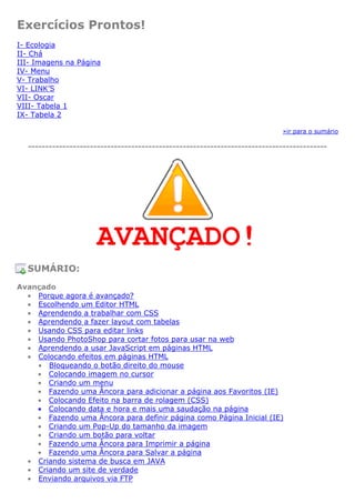 Exercícios Prontos!
I- Ecologia
II- Chá
III- Imagens na Página
IV- Menu
V- Trabalho
VI- LINK’S
VII- Oscar
VIII- Tabela 1
IX- Tabela 2
»ir para o sumário
---------------------------------------------------------------------------------------
AVANÇADO!
SUMÁRIO:
Avançado
• Porque agora é avançado?
• Escolhendo um Editor HTML
• Aprendendo a trabalhar com CSS
• Aprendendo a fazer layout com tabelas
• Usando CSS para editar links
• Usando PhotoShop para cortar fotos para usar na web
• Aprendendo a usar JavaScript em páginas HTML
• Colocando efeitos em páginas HTML
• Bloqueando o botão direito do mouse
• Colocando imagem no cursor
• Criando um menu
• Fazendo uma Âncora para adicionar a página aos Favoritos (IE)
• Colocando Efeito na barra de rolagem (CSS)
• Colocando data e hora e mais uma saudação na página
• Fazendo uma Âncora para definir página como Página Inicial (IE)
• Criando um Pop-Up do tamanho da imagem
• Criando um botão para voltar
• Fazendo uma Âncora para Imprimir a página
• Fazendo uma Âncora para Salvar a página
• Criando sistema de busca em JAVA
• Criando um site de verdade
• Enviando arquivos via FTP
 