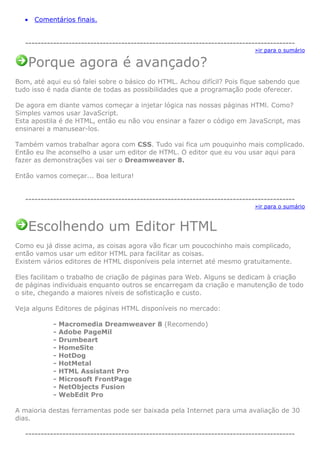 • Comentários finais.
---------------------------------------------------------------------------------------
»ir para o sumário
Porque agora é avançado?
Bom, até aqui eu só falei sobre o básico do HTML. Achou difícil? Pois fique sabendo que
tudo isso é nada diante de todas as possibilidades que a programação pode oferecer.
De agora em diante vamos começar a injetar lógica nas nossas páginas HTMl. Como?
Simples vamos usar JavaScript.
Esta apostila é de HTML, então eu não vou ensinar a fazer o código em JavaScript, mas
ensinarei a manusear-los.
Também vamos trabalhar agora com CSS. Tudo vai fica um pouquinho mais complicado.
Então eu lhe aconselho a usar um editor de HTML. O editor que eu vou usar aqui para
fazer as demonstrações vai ser o Dreamweaver 8.
Então vamos começar... Boa leitura!
---------------------------------------------------------------------------------------
»ir para o sumário
Escolhendo um Editor HTML
Como eu já disse acima, as coisas agora vão ficar um poucochinho mais complicado,
então vamos usar um editor HTML para facilitar as coisas.
Existem vários editores de HTML disponíveis pela internet até mesmo gratuitamente.
Eles facilitam o trabalho de criação de páginas para Web. Alguns se dedicam à criação
de páginas individuais enquanto outros se encarregam da criação e manutenção de todo
o site, chegando a maiores níveis de sofisticação e custo.
Veja alguns Editores de páginas HTML disponíveis no mercado:
- Macromedia Dreamweaver 8 (Recomendo)
- Adobe PageMil
- Drumbeart
- HomeSite
- HotDog
- HotMetal
- HTML Assistant Pro
- Microsoft FrontPage
- NetObjects Fusion
- WebEdit Pro
A maioria destas ferramentas pode ser baixada pela Internet para uma avaliação de 30
dias.
---------------------------------------------------------------------------------------
 