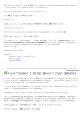 Se quisermos alterar a propriedade de uma tabela <table>, devemos atribuir um name
ou um id para o marcador <table>, ficando assim:
<table id=”table1”> ou <table name=”table1”>
No CSS o código deve ficar assim:
#table1 { }
Caso o name ou o id fosse tabelaprincipal o código CSS ficaria assim:
#tabelaprincipal { }
O mesmo acontece com os outros marcadores, como <DIV>, <SPAN>, etc
Dentro das chaves { } vão os atributos.
Por exemplo, se quisermos fazer com que a table1 fique com o fundo preto e com
altura de 200 pixels e largura de 500 pixels usando CSS, devemos colocar dentro
da chave o atributo background-color: #000000; width:500px;
height:300px;
Ficando assim o código:
#table1 {
background-color: #000000;
width:500px;
height:300px;
}
---------------------------------------------------------------------------------------
»ir para o sumário
Aprendendo a fazer layout com tabelas
Um jeito fácil e simples de se fazer um layout é usando tabelas. Apesar de estar saindo
de uso, as tabelas são umas ferramentas muito úteis na hora de se fazer layout, ainda
mais se você estiver iniciando na área do Web Design.
Eu nesta apostila estarei falando um pouco de como criar um layout simples, mas que
usando a imaginação poderá ficar muito bom.
Neste layout, vai conter um topo, duas laterais e um rodapé e claro o meio.
Crie uma pasta em algum lugar do seu computador com o nome Layout, é nela que
deverá ser salvo todos os arquivos, aproveite e já crie dentro desta pasta outra pasta
chamada Images para separar as imagens que serão usadas para fazer o Layout
Vamos agora usar o Dreamweaver 8. Abra ele e crie um novo site.
Para isso clique no Menu>Site>New Site
 