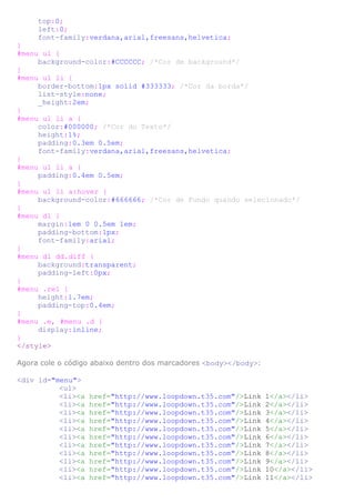 top:0;
left:0;
font-family:verdana,arial,freesans,helvetica;
}
#menu ul {
background-color:#CCCCCC; /*Cor de background*/
}
#menu ul li {
border-bottom:1px solid #333333; /*Cor da borda*/
list-style:none;
_height:2em;
}
#menu ul li a {
color:#000000; /*Cor do Texto*/
height:1%;
padding:0.3em 0.5em;
font-family:verdana,arial,freesans,helvetica;
}
#menu ul li a {
padding:0.4em 0.5em;
}
#menu ul li a:hover {
background-color:#666666; /*Cor de Fundo quando selecionado*/
}
#menu dl {
margin:1em 0 0.5em 1em;
padding-bottom:1px;
font-family:arial;
}
#menu dl dd.diff {
background:transparent;
padding-left:0px;
}
#menu .rel {
height:1.7em;
padding-top:0.4em;
}
#menu .e, #menu .d {
display:inline;
}
</style>
Agora cole o código abaixo dentro dos marcadores <body></body>:
<div id="menu">
<ul>
<li><a href="http://www.loopdown.t35.com"/>Link 1</a></li>
<li><a href="http://www.loopdown.t35.com"/>Link 2</a></li>
<li><a href="http://www.loopdown.t35.com"/>Link 3</a></li>
<li><a href="http://www.loopdown.t35.com"/>Link 4</a></li>
<li><a href="http://www.loopdown.t35.com"/>Link 5</a></li>
<li><a href="http://www.loopdown.t35.com"/>Link 6</a></li>
<li><a href="http://www.loopdown.t35.com"/>Link 7</a></li>
<li><a href="http://www.loopdown.t35.com"/>Link 8</a></li>
<li><a href="http://www.loopdown.t35.com"/>Link 9</a></li>
<li><a href="http://www.loopdown.t35.com"/>Link 10</a></li>
<li><a href="http://www.loopdown.t35.com"/>Link 11</a></li>
 