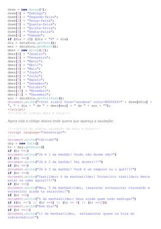 dsem = new Array(7);
dsem[0] = "Domingo";
dsem[1] = "Segunda-feira";
dsem[2] = "Terça-feira";
dsem[3] = "Quarta-feira";
dsem[4] = "Quinta-feira";
dsem[5] = "Sexta-feira";
dsem[6] = "Sábado";
if (dia < 10) {dia = "0" + dia}
dia = dataHora.getDate();
mes = dataHora.getMonth();
dmes = new Array(12);
dmes[0] = "Janeiro";
dmes[1] = "Fevereiro";
dmes[2] = "Março";
dmes[3] = "Abril";
dmes[4] = "Maio";
dmes[5] = "Junho";
dmes[6] = "Julho";
dmes[7] = "Agosto";
dmes[8] = "Setembro";
dmes[9] = "Outubro";
dmes[10] = "Novembro";
dmes[11] = "Dezembro";
ano = dataHora.getFullYear();
document.write("<font size=2 face='verdana' color=#666666>" + dsem[xDia] +
", " + dia + " de " + dmes[mes] + " de " + ano + "");
</script>
<!--fim do código data e hora-->
Agora cole o código abaixo onde queira que apareça a saudação:
<!--inicio do código saudação da data e hora-->
<script language="JavaScript">
<!--
document.write("<dl><dd>")
day = new Date()
hr = day.getHours()
if (hr ==1)
document.write("Já é 1 da manhã;! Você; não dorme não?")
if (hr ==2)
document.write("Já é 2 da manhã;! Vai dormir!!!")
if (hr ==3)
document.write("Já é 3 da manhã;! Você é um vampiro ou o que?!?!")
if (hr ==4)
document.write("S&atilde;o 4 da manh&atilde;! Voc&ecirc; n&atilde;o devia
estar na cama agora?!?!")
if (hr ==5)
document.write("Meu, 5 da manh&atilde;, j&aacute; est&aacute; clareando e
voc&ecirc; ainda ta a&iacute;!")
if (hr ==6)
document.write("6 da manh&atilde;: Deus ajuda quem cedo madruga!")
if ((hr ==7) || (hr ==8) || (hr == 9) || (hr ==10))
document.write("Bom dia!")
if (hr ==11)
document.write("11 da manh&atilde;, est&aacute; quase na hora do
almo&ccedil;o!")
 