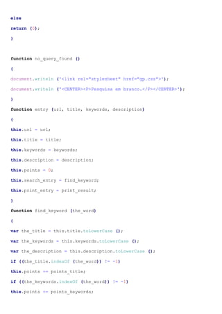else
return (0);
}
function no_query_found ()
{
document.writeln ('<link rel="stylesheet" href="gp.css">');
document.writeln ('<CENTER><P>Pesquisa em branco.</P></CENTER>');
}
function entry (url, title, keywords, description)
{
this.url = url;
this.title = title;
this.keywords = keywords;
this.description = description;
this.points = 0;
this.search_entry = find_keyword;
this.print_entry = print_result;
}
function find_keyword (the_word)
{
var the_title = this.title.toLowerCase ();
var the_keywords = this.keywords.toLowerCase ();
var the_description = this.description.toLowerCase ();
if ((the_title.indexOf (the_word)) != -1)
this.points += points_title;
if ((the_keywords.indexOf (the_word)) != -1)
this.points += points_keywords;
 