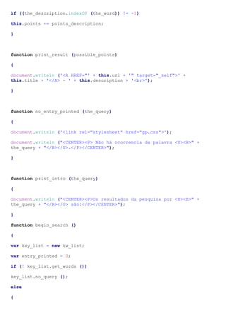 if ((the_description.indexOf (the_word)) != -1)
this.points += points_description;
}
function print_result (possible_points)
{
document.writeln ('<A HREF="' + this.url + '" target="_self">' +
this.title + '</A> - ' + this.description + '<br>');
}
function no_entry_printed (the_query)
{
document.writeln ('<link rel="stylesheet" href="gp.css">');
document.writeln ("<CENTER><P> Não há ocorrencia da palavra <U><B>" +
the_query + "</B></U>.</P></CENTER>");
}
function print_intro (the_query)
{
document.writeln ("<CENTER><P>Os resultados da pesquisa por <U><B>" +
the_query + "</B></U> são:</P></CENTER>");
}
function begin_search ()
{
var key_list = new kw_list;
var entry_printed = 0;
if (! key_list.get_words ())
key_list.no_query ();
else
{
 