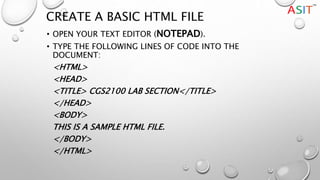 CREATE A BASIC HTML FILE
• OPEN YOUR TEXT EDITOR (NOTEPAD).
• TYPE THE FOLLOWING LINES OF CODE INTO THE
DOCUMENT:
<HTML>
<HEAD>
<TITLE> CGS2100 LAB SECTION</TITLE>
</HEAD>
<BODY>
THIS IS A SAMPLE HTML FILE.
</BODY>
</HTML>
 