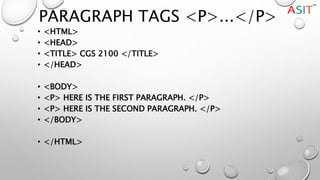 PARAGRAPH TAGS <P>...</P>
• <HTML>
• <HEAD>
• <TITLE> CGS 2100 </TITLE>
• </HEAD>
• <BODY>
• <P> HERE IS THE FIRST PARAGRAPH. </P>
• <P> HERE IS THE SECOND PARAGRAPH. </P>
• </BODY>
• </HTML>
 