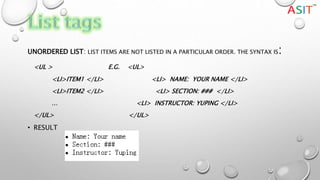 UNORDERED LIST: LIST ITEMS ARE NOT LISTED IN A PARTICULAR ORDER. THE SYNTAX IS:
<UL > E.G. <UL>
<LI>ITEM1 </LI> <LI> NAME: YOUR NAME </LI>
<LI>ITEM2 </LI> <LI> SECTION: ### </LI>
… <LI> INSTRUCTOR: YUPING </LI>
</UL> </UL>
• RESULT
 