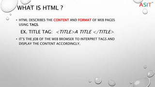 WHAT IS HTML ?
• HTML DESCRIBES THE CONTENT AND FORMAT OF WEB PAGES
USING TAGS.
EX. TITLE TAG: <TITLE>A TITLE </TITLE>
• IT’S THE JOB OF THE WEB BROWSER TO INTERPRET TAGS AND
DISPLAY THE CONTENT ACCORDINGLY.
 