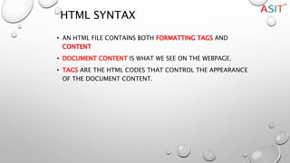 HTML SYNTAX
• AN HTML FILE CONTAINS BOTH FORMATTING TAGS AND
CONTENT
• DOCUMENT CONTENT IS WHAT WE SEE ON THE WEBPAGE.
• TAGS ARE THE HTML CODES THAT CONTROL THE APPEARANCE
OF THE DOCUMENT CONTENT.
 
