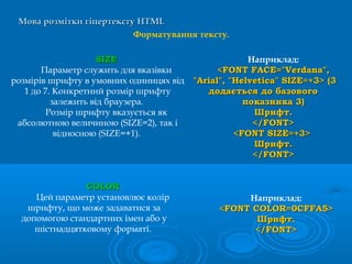 Мова розмітки гіпертекстуМова розмітки гіпертексту HTMLHTML
Форматування тексту.
Наприклад:
<FONT FACE="Verdana",<FONT FACE="Verdana",
"Arial", "Helvetica" SIZE=+3> (3"Arial", "Helvetica" SIZE=+3> (3
додається до базовогододається до базового
показника 3)показника 3)
Шрифт.Шрифт.
</FONT></FONT>
<FONT SIZE=+3><FONT SIZE=+3>
Шрифт.Шрифт.
</FONT></FONT>
SIZESIZE
Параметр служить для вказівки
розмірів шрифту в умовних одиницях від
1 до 7. Конкретний розмір шрифту
залежить від браузера.
Розмір шрифту вказується як
абсолютною величиною (SIZE=2), так і
відносною (SIZE=+1).
Наприклад:
<<FONT COLORFONT COLOR=0=0CFFACFFA5>5>
Шрифт.Шрифт.
</</FONTFONT>>
COLORCOLOR
Цей параметр установлює колір
шрифту, що може задаватися за
допомогою стандартних імен або у
шістнадцятковому форматі.
 
