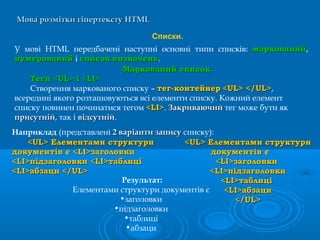 Мова розмітки гіпертекстуМова розмітки гіпертексту HTMLHTML
Списки.
У мові HTML передбачені наступні основні типи списків: маркованиймаркований,
нумерованийнумерований і списоксписок визначеньвизначень.
Маркований список.Маркований список.
Теги <UL> і <LI>Теги <UL> і <LI>
Створення маркованого списку – тег-контейнертег-контейнер <UL> </UL><UL> </UL>,
всередині якого розташовуються всі елементи списку. Кожний елемент
списку повинен починатися тегом <LI><LI>. ЗакриваючийЗакриваючий тег може бути як
присутнійприсутній, так і відсутнійвідсутній.
<UL> Елементами структури<UL> Елементами структури
документів є <LI>заголовкидокументів є <LI>заголовки
<LI>підзаголовки <LI>таблиці<LI>підзаголовки <LI>таблиці
<LI>абзаци </UL><LI>абзаци </UL>
Наприклад (представлені 2 варіанти запису2 варіанти запису списку):
<UL> Елементами структури<UL> Елементами структури
документів єдокументів є
<LI>заголовки<LI>заголовки
<LI>підзаголовки<LI>підзаголовки
<LI>таблиці<LI>таблиці
<LI>абзаци<LI>абзаци
</UL></UL>
Результат:
Елементами структури документів є
•заголовки
•підзаголовки
•таблиці
•абзаци
 