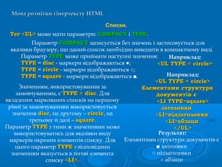 Мова розмітки гіпертекстуМова розмітки гіпертексту HTMLHTML
Списки.
ТегТег <UL><UL> може мати параметри: COMPACTCOMPACT і TYPETYPE.
Параметр COMPACTCOMPACT записується без значень і застосовується для
вказівки браузеру, що даний список необхідно виводити в компактному виді.
Параметр TYPETYPE може приймати наступні значення:
TYPETYPE = discdisc - маркери відображаються ●;
TYPETYPE = circlecircle - маркери відображаються ○;
TYPETYPE = squaresquare - маркери відображаються ■.
Наприклад:
<UL TYPE = circle><UL TYPE = circle>
Значенням, використовуваним за
замовчуванням, є TYPE = discTYPE = disc. Для
вкладених маркованих списків на першому
рівні за замовчуванням використовується
значення discdisc, на другому – circlecircle, на
третьому й далі – squaresquare.
Параметр TYPETYPE з тими ж значеннями може
використовуватись для вказівки виду
маркерів окремих елементів списку. Для
цього параметр TYPETYPE з відповідним
значенням вказується в тегові елемента
списку <LI>.<LI>.
Наприклад:
<UL TYPE = circle><UL TYPE = circle>
Елементами структуриЕлементами структури
документів єдокументів є
<LI TYPE=square><LI TYPE=square>
заголовкизаголовки
<LI>підзаголовки<LI>підзаголовки
<LI>абзаци<LI>абзаци
</UL></UL>
Результат:
Елементами структури документів є
■ заголовки
○ підзаголовки
○ абзаци
 