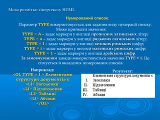 Мова розмітки гіпертекстуМова розмітки гіпертексту HTMLHTML
Нумерований список.
Параметр TYPETYPE використовується для задання виду нумерації списку.
Може приймати значення:
TYPE = АTYPE = А – задає маркери у вигляді прописних латинськихпрописних латинських літер;
TYPE = аTYPE = а – задає маркери у вигляді рядкових латинськихрядкових латинських літер;
TYPE = ITYPE = I – задає маркери у вигляді великих римськихвеликих римських цифр;
TYPE = iTYPE = i – задає маркери у вигляді маленьких римськихмаленьких римських цифр;
TYPE = 1TYPE = 1 – задає маркери у вигляді арабських цифрарабських цифр.
За замовчуваннямЗа замовчуванням завжди використовується значення TYPE = 1TYPE = 1. Це
стосується й вкладених нумерованих списків.
Наприклад:
<<OL TYPEOL TYPE == II > Елементами> Елементами
структури документів єструктури документів є
<<LILI>> ЗЗаголовкиаголовки
<<LILI>> ПідзаголовкиПідзаголовки
<<LILI>> ТТаблиціаблиці
<<LILI>> ААбзацибзаци
</</OLOL>>
Результат:
 