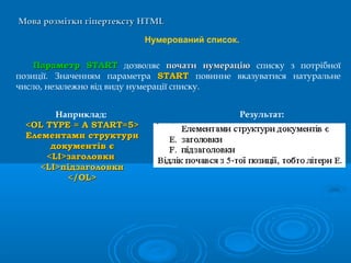 Мова розмітки гіпертекстуМова розмітки гіпертексту HTMLHTML
Нумерований список.
ПараметрПараметр STARTSTART дозволяє почати нумераціюпочати нумерацію списку з потрібної
позиції. Значенням параметра STARTSTART повинне вказуватися натуральне
число, незалежно від виду нумерації списку.
Наприклад:
<OL TYPE = A START=5><OL TYPE = A START=5>
Елементами структуриЕлементами структури
документів єдокументів є
<LI>заголовки<LI>заголовки
<LI>підзаголовки<LI>підзаголовки
</OL></OL>
Результат:
 
