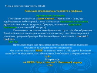 Мова розмітки гіпертекстуМова розмітки гіпертексту HTMLHTML
Реалізація гіперпосилань та робота з графікою.
Організація посилань.Організація посилань.
Посилання складається із двохдвох частинчастин. ПершаПерша з них – це те, що
відображене на Web-сторінці, – вона називається вказівниквказівник посиланняпосилання,
другадруга частина, що дає інструкцію браузеру, називається адресноюадресною
частиноючастиною посилання (URL-Адреса).
Покажчиком посилання може бути слово, група слів або зображення.
Зовнішній вигляд посилання залежить від його типу, способів створення й
установок програми-браузера. Вказівники бувають двох типів - текстові йтекстові й
графічні.графічні.
ТТеег <А>г <А>
Призначений для для організації посилання: вводиться вказівник
посилання та адресна частина посилання.
Має єдиний параметр HREFHREF, значенням якого є URL-адреса. Вказівник
може бути як відносним, так і абсолютним. Необхідним є закриваючий тег
</А>.</А>.
Наприклад:
<A HREF="http://ukr.net"> Поштовий сервер<A HREF="http://ukr.net"> Поштовий сервер
</A></A>
 