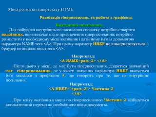 Мова розмітки гіпертекстуМова розмітки гіпертексту HTMLHTML
Реалізація гіперпосилань та робота з графікою.
Внутрішні посилання.Внутрішні посилання.
Для побудови внутрішнього посилання спочатку потрібно створити
вказівниквказівник, що визначає місце призначення гіперпосилання: потрібно
розмістити у необхідному місці вказівник і дати йому ім'я за допомогою
параметра NAME тега <А>. При цьому параметр HREFHREF не використовуєтьсяне використовується, і
браузер не виділяє вміст тега <А>.
Після цього у місці, де має бути гіперпосилання, додається звичайний
тег гіперпосиланнятег гіперпосилання, де у якості значення параметра HREFHREF вказується
ім’я закладки з префіксом ##, що говорить про те, що це внутрішнє
посилання.
Наприклад:
<A NAME=part_2> </A><A NAME=part_2> </A>
Наприклад:
<A HREF="#part_2"> Частина 2<A HREF="#part_2"> Частина 2
</A></A>
При кліку вказівника миші по гіперпосиланню Частина 2Частина 2 відбудеться
автоматичний перехід до необхідного місця документа.
 