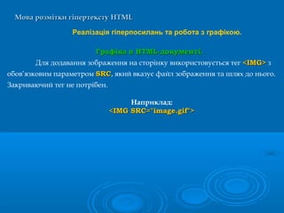 Мова розмітки гіпертекстуМова розмітки гіпертексту HTMLHTML
Реалізація гіперпосилань та робота з графікою.
ГрафікаГрафіка в HTML-документі.в HTML-документі.
Для додавання зображення на сторінку використовується тег <IMG><IMG> з
обов’язковим параметром SRCSRC, який вказує файл зображення та шлях до нього.
Закриваючий тег не потрібен.
Наприклад:
<IMG SRC="image.gif"><IMG SRC="image.gif">
 