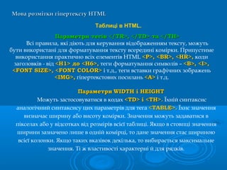 Мова розмітки гіпертекстуМова розмітки гіпертексту HTMLHTML
Таблиці в HTML.
Параметри тегів </TR>, </TD> та </TH>Параметри тегів </TR>, </TD> та </TH>
Всі правила, які діють для керування відображенням тексту, можуть
бути використані для форматування тексту всередині комірки. Припустиме
використання практично всіх елементів HTML <Р>, <BR>, <HR>,<Р>, <BR>, <HR>, коди
заголовків - від <H1> до <Н6>,<H1> до <Н6>, теги форматування символів – <В>, <I>,<В>, <I>,
<FONT SIZE>, <FONT COLOR><FONT SIZE>, <FONT COLOR> і т.д., теги вставки графічних зображень
<IMG>,<IMG>, гіпертекстових посилань <А><А> і т.д.
ПараметриПараметри WIDTH і HEIGHTWIDTH і HEIGHT
Можуть застосовуватися в кодах <TD> і <ТН>.<TD> і <ТН>. Їхній синтаксис
аналогічний синтаксису цих параметрів для тега <TABLE>.<TABLE>. Їхнє значення
визначає ширину або висоту комірки. Значення можуть задаватися в
пікселах або у відсотках від розмірів всієї таблиці. Якщо в стовпці значення
ширини зазначено лише в одній комірці, то дане значення стає шириною
всієї колонки. Якщо таких вказівок декілька, то вибирається максимальне
значення. Ті ж властивості характерні й для рядків.
 