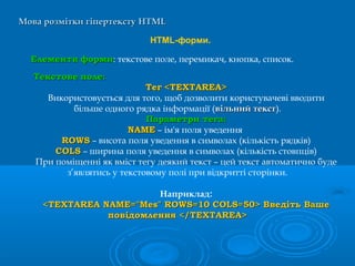 Мова розмітки гіпертекстуМова розмітки гіпертексту HTMLHTML
HTML-форми.
ЕлементиЕлементи формиформи: текстове поле, перемикач, кнопка, список.
Наприклад:
<TEXTAREA NAME="Mes" ROWS=10 COLS=50> Введіть Ваше<TEXTAREA NAME="Mes" ROWS=10 COLS=50> Введіть Ваше
повідомлення </TEXTAREA>повідомлення </TEXTAREA>
ТекстовеТекстове поле:поле:
ТегТег <TEXTAREA><TEXTAREA>
Використовується для того, щоб дозволити користувачеві вводити
більше одного рядка інформації (вільний текствільний текст).
Параметри тега:Параметри тега:
NAMENAME – ім'я поля уведення
ROWSROWS – висота поля уведення в символах (кількість рядків)
COLSCOLS – ширина поля уведення в символах (кількість стовпців)
При поміщенні як вміст тегу деякий текст – цей текст автоматично буде
з’являтись у текстовому полі при відкритті сторінки.
 