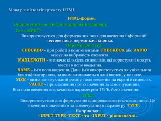 Мова розмітки гіпертекстуМова розмітки гіпертексту HTMLHTML
HTML-форми.
Визначення елементів управління форми:Визначення елементів управління форми:
Наприклад:
<INPUT TYPE=TEXT> та <INPUT> рівнозначні.<INPUT TYPE=TEXT> та <INPUT> рівнозначні.
Тег <INPUT>Тег <INPUT>
Використовується для формування поля для введення інформації:
тестове поле, перемикач, кнопка.тестове поле, перемикач, кнопка.
Параметри тега:Параметри тега:
CHECKEDCHECKED – при роботі з компонентами CHECKBOXCHECKBOX або RADIORADIO
вказує на вибраність елемента.
MAXLENGTHMAXLENGTH – визначає кількість символівів, які користувачі можуть
ввести в поле введення.
NAMENAME – ім'я поля введення. Дане ім'я використовується як унікальний
ідентифікатор поля, за яким визначаються дані введені у це поле.
SIZESIZE – визначає візуальний розмір поля введення на екрані в символах.
VALUEVALUE – привласнення полю значення за замовчуванням.
Вид поля введення визначається параметром TYPE, його значення:
TEXTTEXT
Використовується для формування однорядкового текстового поля. Це
значення є значенням за замовчуванням параметру TYPETYPE.
 