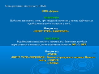 Мова розмітки гіпертекстуМова розмітки гіпертексту HTMLHTML
HTML-форми.
CHECKBOXCHECKBOX
Відображення незалежного перемикача. Значення, що буде
передаватися елементом, може приймати значення ONON або OFFOFF.
Наприклад:
<FORM><FORM>
<INPUT TYPE=CHECKBOX> Бажаю отримувати новини Вашого<INPUT TYPE=CHECKBOX> Бажаю отримувати новини Вашого
сайту </INPUT>сайту </INPUT>
</FORM></FORM>
Наприклад:
<INPUT TYPE= PASSWORD><INPUT TYPE= PASSWORD>
PASSWORDPASSWORD
Побудова текстового поля, при введенні значення у яке не відбувається
відображення цього значення у полі.
 