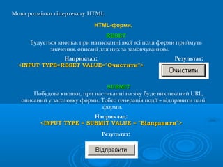 Мова розмітки гіпертекстуМова розмітки гіпертексту HTMLHTML
HTML-форми.
SUBMITSUBMIT
Побудова кнопки, при настиканні на яку буде викликаний URL,
описаний у заголовку форми. Тобто генерація події – відправити дані
форми.
Наприклад:
<INPUT TYPE = SUBMIT VALUE = "Відправити"><INPUT TYPE = SUBMIT VALUE = "Відправити">
Наприклад:
<INPUT TYPE=RESET VALUE="Очистити"><INPUT TYPE=RESET VALUE="Очистити">
RESETRESET
Будується кнопка, при натисканні якої всі поля форми приймуть
значення, описані для них за замовчуванням.
Результат:
Результат:
 