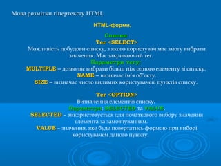 Мова розмітки гіпертекстуМова розмітки гіпертексту HTMLHTML
HTML-форми.
СпискиСписки:
Тег <SELECT>Тег <SELECT>
Можливість побудови списку, з якого користувач має змогу вибрати
значення. Має закриваючий тег.
Параметри тегу:Параметри тегу:
MULTIPLEMULTIPLE – дозволяє вибрати більш ніж одного елементу зі списку.
NAMENAME – визначає ім’я об’єкту.
SIZESIZE – визначає число видимих користувачеві пунктів списку.
Тег <OPTION>Тег <OPTION>
Визначення елементів списку.
ПараметриПараметри: SELECTEDSELECTED та VALUEVALUE.
SELECTEDSELECTED – використовується для початкового вибору значення
елемента за замовчуванням.
VALUEVALUE – значення, яке буде повертатись формою при виборі
користувачем даного пункту.
 