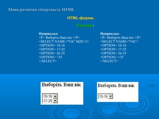 Мова розмітки гіпертекстуМова розмітки гіпертексту HTMLHTML
HTML-форми.
СпискиСписки:
Наприклад:
<P> Виберіть Ваш вік </P>
<SELECT NAME="Vik" SIZE=2>
<OPTION> 10-16
<OPTION> 17-25
<OPTION> 26-35
<OPTION> >35
</SELECT>
Наприклад:
<P> Виберіть Ваш вік </P>
<SELECT NAME="Vik">
<OPTION> 10-16
<OPTION> 17-25
<OPTION> 26-35
<OPTION> >35
</SELECT>
 