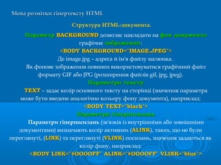 Мова розмітки гіпертекстуМова розмітки гіпертексту HTMLHTML
Структура HTML-документа.
ПараметрПараметр BACKGROUNDBACKGROUND дозволяє накладати на фон документафон документа
графічне зображеннязображення:
<BODY BACKGROUND="IMAGE.JP<BODY BACKGROUND="IMAGE.JPEEG">G">
Де image.jpg – адреса й ім'я файлу малюнка.
Як фонове зображення повинен використовуватися графічний файл
формату GIF або JPG (розширення файлів gif, jpg, jpeg).
ПараметриПараметри текстутексту
TEXTTEXT – задає колір основного тексту на сторінці (значення параметра
може бути введене аналогічно кольору фону документа), наприклад:
<BODY TEXT="black"><BODY TEXT="black">
ПараметриПараметри гіперпосиланьгіперпосилань
Параметри гіперпосилань (зв'язків із внутрішніми або зовнішніми
документами) визначають колір активних (ALINKALINK), таких, що не були
переглянуті, (LINKLINK) та переглянуті (VLINKVLINK) посилань, значення задаються як
колір фону, наприклад:
<BODY LINK="#OOOOFF" ALINK="#OOOOFF" VLINK="blue"><BODY LINK="#OOOOFF" ALINK="#OOOOFF" VLINK="blue">
 